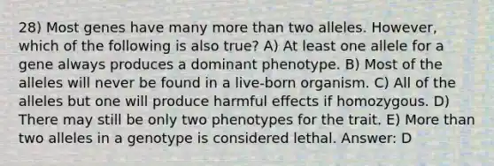 28) Most genes have many more than two alleles. However, which of the following is also true? A) At least one allele for a gene always produces a dominant phenotype. B) Most of the alleles will never be found in a live-born organism. C) All of the alleles but one will produce harmful effects if homozygous. D) There may still be only two phenotypes for the trait. E) More than two alleles in a genotype is considered lethal. Answer: D