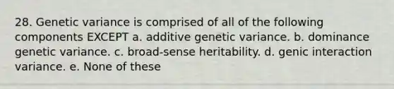 28. Genetic variance is comprised of all of the following components EXCEPT a. additive genetic variance. b. dominance genetic variance. c. broad-sense heritability. d. genic interaction variance. e. None of these