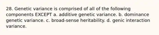 28. Genetic variance is comprised of all of the following components EXCEPT a. additive genetic variance. b. dominance genetic variance. c. broad-sense heritability. d. genic interaction variance.