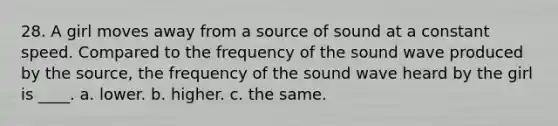 28. A girl moves away from a source of sound at a constant speed. Compared to the frequency of the sound wave produced by the source, the frequency of the sound wave heard by the girl is ____. a. lower. b. higher. c. the same.