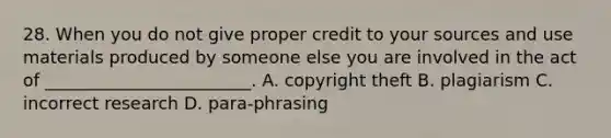 28. When you do not give proper credit to your sources and use materials produced by someone else you are involved in the act of ________________________. A. copyright theft B. plagiarism C. incorrect research D. para-phrasing