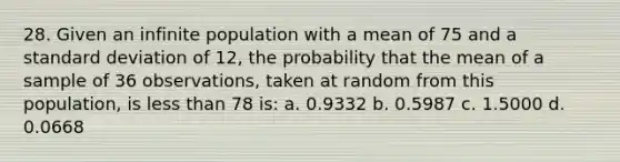 28. Given an infinite population with a mean of 75 and a standard deviation of 12, the probability that the mean of a sample of 36 observations, taken at random from this population, is less than 78 is: a. 0.9332 b. 0.5987 c. 1.5000 d. 0.0668