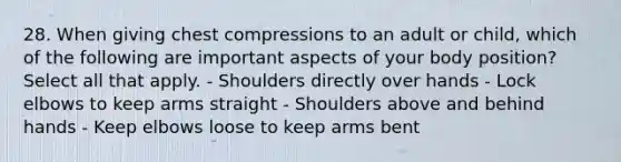 28. When giving chest compressions to an adult or child, which of the following are important aspects of your body position? Select all that apply. - Shoulders directly over hands - Lock elbows to keep arms straight - Shoulders above and behind hands - Keep elbows loose to keep arms bent