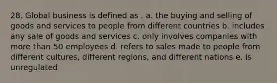 28. Global business is defined as . a. the buying and selling of goods and services to people from different countries b. includes any sale of goods and services c. only involves companies with more than 50 employees d. refers to sales made to people from different cultures, different regions, and different nations e. is unregulated