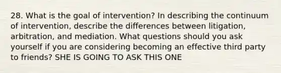 28. What is the goal of intervention? In describing the continuum of intervention, describe the differences between litigation, arbitration, and mediation. What questions should you ask yourself if you are considering becoming an effective third party to friends? SHE IS GOING TO ASK THIS ONE