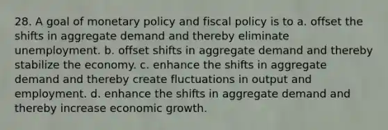 28. A goal of monetary policy and fiscal policy is to a. offset the shifts in aggregate demand and thereby eliminate unemployment. b. offset shifts in aggregate demand and thereby stabilize the economy. c. enhance the shifts in aggregate demand and thereby create fluctuations in output and employment. d. enhance the shifts in aggregate demand and thereby increase economic growth.