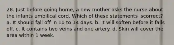 28. Just before going home, a new mother asks the nurse about the infants umbilical cord. Which of these statements iscorrect? a. It should fall off in 10 to 14 days. b. It will soften before it falls off. c. It contains two veins and one artery. d. Skin will cover the area within 1 week.