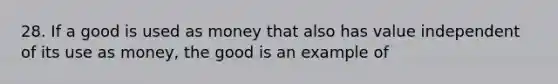 28. If a good is used as money that also has value independent of its use as money, the good is an example of