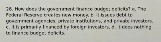 28. How does the government finance budget deficits? a. The Federal Reserve creates new money. b. It issues debt to government agencies, private institutions, and private investors. c. It is primarily financed by foreign investors. d. It does nothing to finance budget deficits.