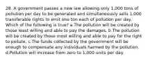 28. A government passes a new law allowing only 1,000 tons of pollution per day to be generated and simultaneously sells 1,000 transferable rights to emit one ton each of pollution per day. Which of the following is true? a.The pollution will be created by those least willing and able to pay the damages. b.The pollution will be created by those most willing and able to pay for the right to pollute. c.The funds collected by the government will be enough to compensate any individuals harmed by the pollution. d.Pollution will increase from zero to 1,000 units per day.