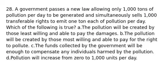 28. A government passes a new law allowing only 1,000 tons of pollution per day to be generated and simultaneously sells 1,000 transferable rights to emit one ton each of pollution per day. Which of the following is true? a.The pollution will be created by those least willing and able to pay the damages. b.The pollution will be created by those most willing and able to pay for the right to pollute. c.The funds collected by the government will be enough to compensate any individuals harmed by the pollution. d.Pollution will increase from zero to 1,000 units per day.