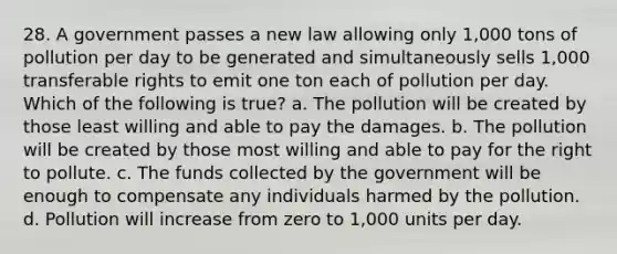 28. A government passes a new law allowing only 1,000 tons of pollution per day to be generated and simultaneously sells 1,000 transferable rights to emit one ton each of pollution per day. Which of the following is true? a. The pollution will be created by those least willing and able to pay the damages. b. The pollution will be created by those most willing and able to pay for the right to pollute. c. The funds collected by the government will be enough to compensate any individuals harmed by the pollution. d. Pollution will increase from zero to 1,000 units per day.