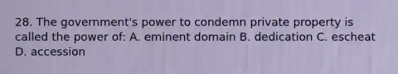 28. The government's power to condemn private property is called the power of: A. eminent domain B. dedication C. escheat D. accession