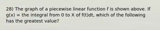 28) The graph of a piecewise linear function f is shown above. If g(x) = the integral from 0 to X of f(t)dt, which of the following has the greatest value?