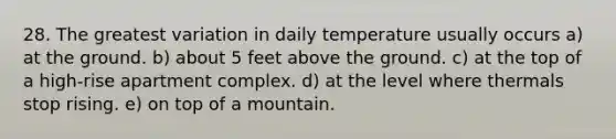 28. The greatest variation in daily temperature usually occurs a) at the ground. b) about 5 feet above the ground. c) at the top of a high-rise apartment complex. d) at the level where thermals stop rising. e) on top of a mountain.