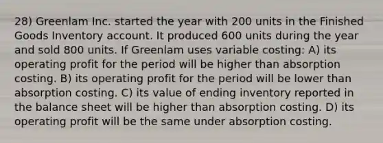 28) Greenlam Inc. started the year with 200 units in the Finished Goods Inventory account. It produced 600 units during the year and sold 800 units. If Greenlam uses variable costing: A) its operating profit for the period will be higher than absorption costing. B) its operating profit for the period will be lower than absorption costing. C) its value of ending inventory reported in the balance sheet will be higher than absorption costing. D) its operating profit will be the same under absorption costing.