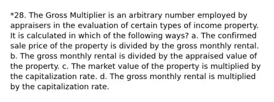 *28. The Gross Multiplier is an arbitrary number employed by appraisers in the evaluation of certain types of income property. It is calculated in which of the following ways? a. The confirmed sale price of the property is divided by the gross monthly rental. b. The gross monthly rental is divided by the appraised value of the property. c. The market value of the property is multiplied by the capitalization rate. d. The gross monthly rental is multiplied by the capitalization rate.