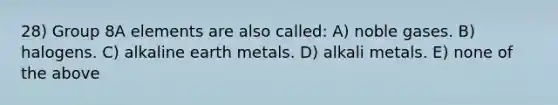 28) Group 8A elements are also called: A) noble gases. B) halogens. C) alkaline earth metals. D) alkali metals. E) none of the above