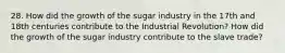 28. How did the growth of the sugar industry in the 17th and 18th centuries contribute to the Industrial Revolution? How did the growth of the sugar industry contribute to the slave trade?