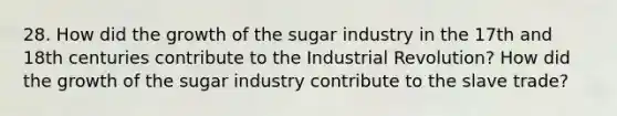 28. How did the growth of the sugar industry in the 17th and 18th centuries contribute to the Industrial Revolution? How did the growth of the sugar industry contribute to the slave trade?