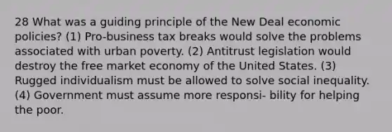 28 What was a guiding principle of the New Deal economic policies? (1) Pro-business tax breaks would solve the problems associated with urban poverty. (2) Antitrust legislation would destroy the free market economy of the United States. (3) Rugged individualism must be allowed to solve social inequality. (4) Government must assume more responsi- bility for helping the poor.