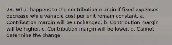 28. What happens to the contribution margin if fixed expenses decrease while variable cost per unit remain constant. a. Contribution margin will be unchanged. b. Contribution margin will be higher. c. Contribution margin will be lower. d. Cannot determine the change.