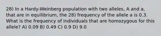 28) In a Hardy-Weinberg population with two alleles, A and a, that are in equilibrium, the 28) frequency of the allele a is 0.3. What is the frequency of individuals that are homozygous for this allele? A) 0.09 B) 0.49 C) 0.9 D) 9.0