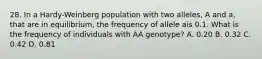 28. In a Hardy-Weinberg population with two alleles, A and a, that are in equilibrium, the frequency of allele ais 0.1. What is the frequency of individuals with AA genotype? A. 0.20 B. 0.32 C. 0.42 D. 0.81