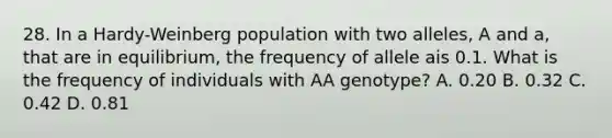 28. In a Hardy-Weinberg population with two alleles, A and a, that are in equilibrium, the frequency of allele ais 0.1. What is the frequency of individuals with AA genotype? A. 0.20 B. 0.32 C. 0.42 D. 0.81