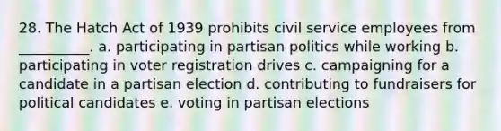 28. The Hatch Act of 1939 prohibits civil service employees from __________. a. participating in partisan politics while working b. participating in voter registration drives c. campaigning for a candidate in a partisan election d. contributing to fundraisers for political candidates e. voting in partisan elections