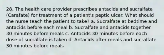 28. The health care provider prescribes antacids and sucralfate (Carafate) for treatment of a patient's peptic ulcer. What should the nurse teach the patient to take? a. Sucralfate at bedtime and antacids before each meal b. Sucralfate and antacids together 30 minutes before meals c. Antacids 30 minutes before each dose of sucralfate is taken d. Antacids after meals and sucralfate 30 minutes before meals