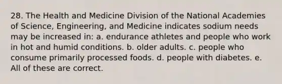 28. The Health and Medicine Division of the National Academies of Science, Engineering, and Medicine indicates sodium needs may be increased in: a. endurance athletes and people who work in hot and humid conditions. b. older adults. c. people who consume primarily processed foods. d. people with diabetes. e. All of these are correct.