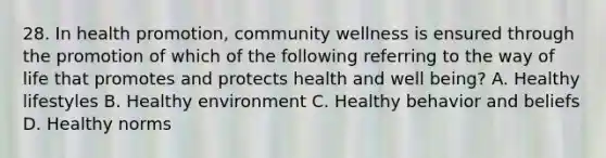 28. In health promotion, community wellness is ensured through the promotion of which of the following referring to the way of life that promotes and protects health and well being? A. Healthy lifestyles B. Healthy environment C. Healthy behavior and beliefs D. Healthy norms