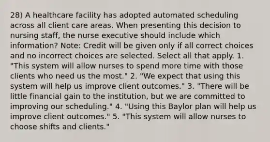 28) A healthcare facility has adopted automated scheduling across all client care areas. When presenting this decision to nursing staff, the nurse executive should include which information? Note: Credit will be given only if all correct choices and no incorrect choices are selected. Select all that apply. 1. "This system will allow nurses to spend more time with those clients who need us the most." 2. "We expect that using this system will help us improve client outcomes." 3. "There will be little financial gain to the institution, but we are committed to improving our scheduling." 4. "Using this Baylor plan will help us improve client outcomes." 5. "This system will allow nurses to choose shifts and clients."