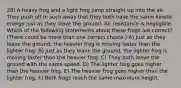 28) A heavy frog and a light frog jump straight up into the air. They push off in such away that they both have the same kinetic energy just as they leave the ground. Air resistance is negligible. Which of the following statements about these frogs are correct? (There could be more than one correct choice.) A) Just as they leave the ground, the heavier frog is moving faster than the lighter frog. B) Just as they leave the ground, the lighter frog is moving faster than the heavier frog. C) They both leave the ground with the same speed. D) The lighter frog goes higher than the heavier frog. E) The heavier frog goes higher than the lighter frog. F) Both frogs reach the same maximum height.