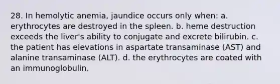 28. In hemolytic anemia, jaundice occurs only when: a. erythrocytes are destroyed in the spleen. b. heme destruction exceeds the liver's ability to conjugate and excrete bilirubin. c. the patient has elevations in aspartate transaminase (AST) and alanine transaminase (ALT). d. the erythrocytes are coated with an immunoglobulin.