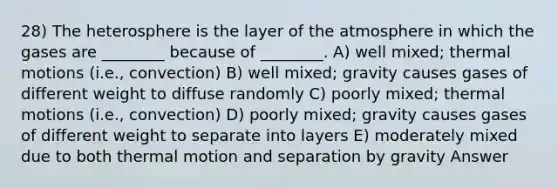 28) The heterosphere is the layer of the atmosphere in which the gases are ________ because of ________. A) well mixed; thermal motions (i.e., convection) B) well mixed; gravity causes gases of different weight to diffuse randomly C) poorly mixed; thermal motions (i.e., convection) D) poorly mixed; gravity causes gases of different weight to separate into layers E) moderately mixed due to both thermal motion and separation by gravity Answer