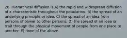 28. Hierarchical diffusion is A) the rapid and widespread diffusion of a characteristic throughout the population. B) the spread of an underlying principle or idea. C) the spread of an idea from persons of power to other persons. D) the spread of an idea or trait through the physical movement of people from one place to another. E) none of the above.