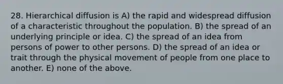 28. Hierarchical diffusion is A) the rapid and widespread diffusion of a characteristic throughout the population. B) the spread of an underlying principle or idea. C) the spread of an idea from persons of power to other persons. D) the spread of an idea or trait through the physical movement of people from one place to another. E) none of the above.