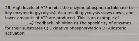 28. High levels of ATP inhibit the enzyme phosphofructokinase (a key enzyme in glycolysis). As a result, glycolysis slows down, and lower amounts of ATP are produced. This is an example of ___________. A) Feedback inhibition B) The specificity of enzymes for their substrates C) Oxidative phosphorylation D) Allosteric activation