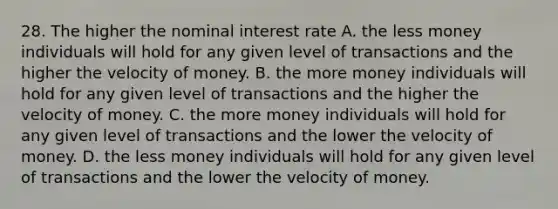 28. The higher the nominal interest rate A. the less money individuals will hold for any given level of transactions and the higher the velocity of money. B. the more money individuals will hold for any given level of transactions and the higher the velocity of money. C. the more money individuals will hold for any given level of transactions and the lower the velocity of money. D. the less money individuals will hold for any given level of transactions and the lower the velocity of money.