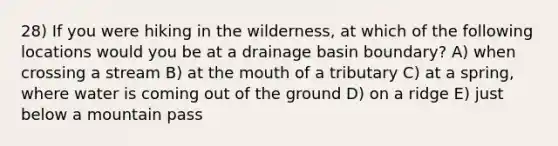 28) If you were hiking in the wilderness, at which of the following locations would you be at a drainage basin boundary? A) when crossing a stream B) at the mouth of a tributary C) at a spring, where water is coming out of the ground D) on a ridge E) just below a mountain pass