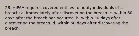 28. HIPAA requires covered entities to notify individuals of a breach: a. immediately after discovering the breach. c. within 60 days after the breach has occurred. b. within 30 days after discovering the breach. d. within 60 days after discovering the breach.