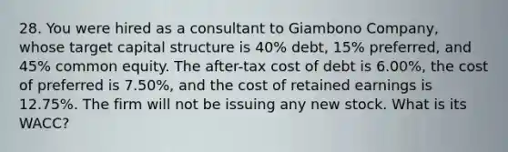 28. You were hired as a consultant to Giambono Company, whose target capital structure is 40% debt, 15% preferred, and 45% common equity. The after-tax cost of debt is 6.00%, the cost of preferred is 7.50%, and the cost of retained earnings is 12.75%. The firm will not be issuing any new stock. What is its WACC?