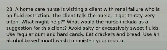 28. A home care nurse is visiting a client with renal failure who is on fluid restriction. The client tells the nurse, "I get thirsty very often. What might help?" What would the nurse include as a suggestion for this client? Avoid salty or excessively sweet fluids. Use regular gum and hard candy. Eat crackers and bread. Use an alcohol-based mouthwash to moisten your mouth.