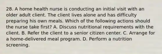 28. A home health nurse is conducting an initial visit with an older adult client. The client lives alone and has difficulty preparing his own meals. Which of the following actions should the nurse take first? A. Discuss nutritional requirements with the client. B. Refer the client to a senior citizen center. C. Arrange for a home-delivered meal program. D. Perform a nutrition screening.