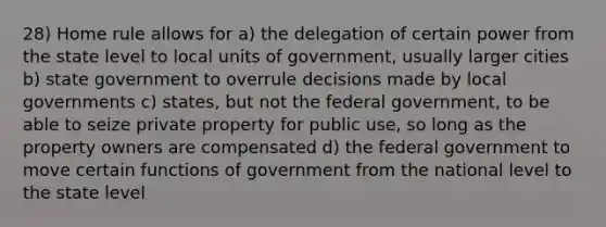 28) Home rule allows for a) the delegation of certain power from the state level to local units of government, usually larger cities b) state government to overrule decisions made by local governments c) states, but not the federal government, to be able to seize private property for public use, so long as the property owners are compensated d) the federal government to move certain functions of government from the national level to the state level