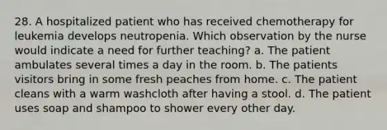 28. A hospitalized patient who has received chemotherapy for leukemia develops neutropenia. Which observation by the nurse would indicate a need for further teaching? a. The patient ambulates several times a day in the room. b. The patients visitors bring in some fresh peaches from home. c. The patient cleans with a warm washcloth after having a stool. d. The patient uses soap and shampoo to shower every other day.