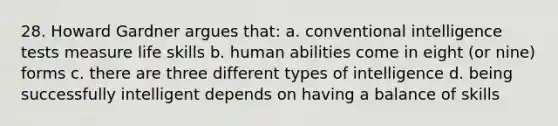 28. Howard Gardner argues that: a. conventional intelligence tests measure life skills b. human abilities come in eight (or nine) forms c. there are three different types of intelligence d. being successfully intelligent depends on having a balance of skills