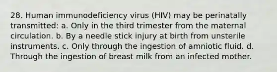 28. Human immunodeficiency virus (HIV) may be perinatally transmitted: a. Only in the third trimester from the maternal circulation. b. By a needle stick injury at birth from unsterile instruments. c. Only through the ingestion of amniotic fluid. d. Through the ingestion of breast milk from an infected mother.